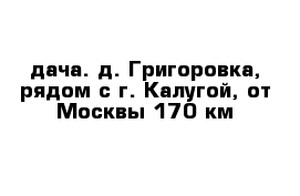 дача. д. Григоровка, рядом с г. Калугой, от Москвы 170 км